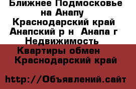 Ближнее Подмосковье на Анапу - Краснодарский край, Анапский р-н, Анапа г. Недвижимость » Квартиры обмен   . Краснодарский край